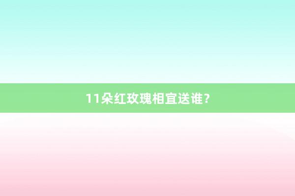 11朵红玫瑰相宜送谁？